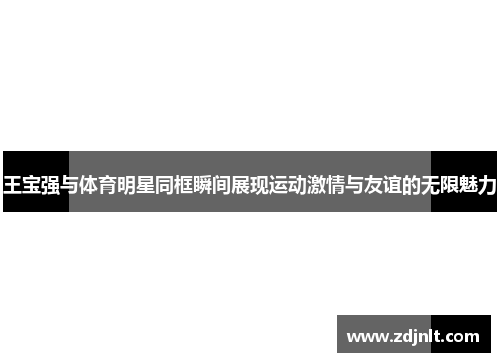 王宝强与体育明星同框瞬间展现运动激情与友谊的无限魅力