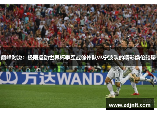 巅峰对决：极限运动世界杯季军战徐州队vs宁波队的精彩绝伦较量